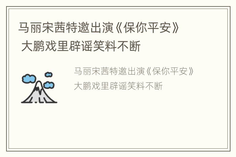 马丽宋茜特邀出演《保你平安》 大鹏戏里辟谣笑料不断