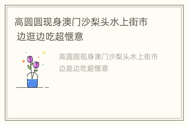 高圆圆现身澳门沙梨头水上街市 边逛边吃超惬意