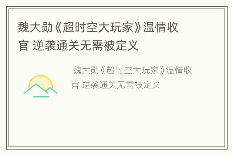 魏大勋《超时空大玩家》温情收官 逆袭通关无需被定义