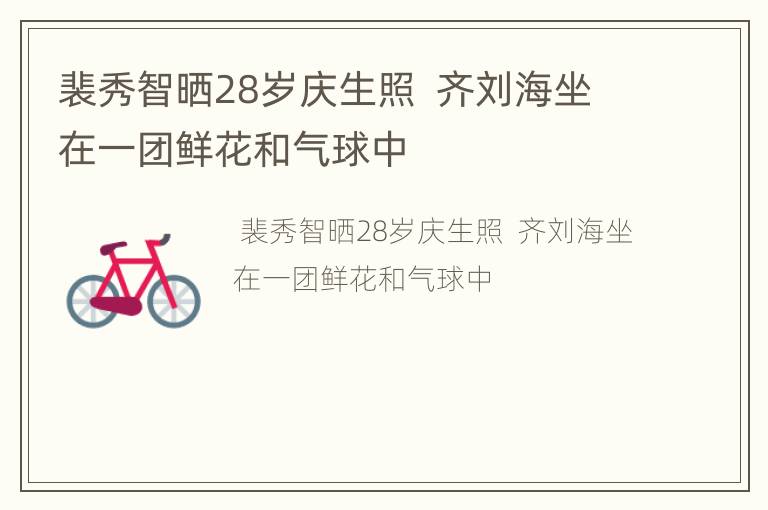 裴秀智晒28岁庆生照  齐刘海坐在一团鲜花和气球中