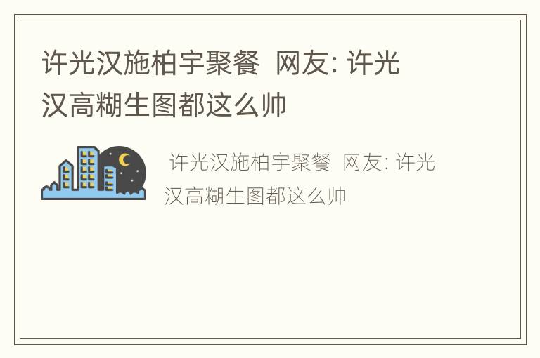 许光汉施柏宇聚餐  网友：许光汉高糊生图都这么帅