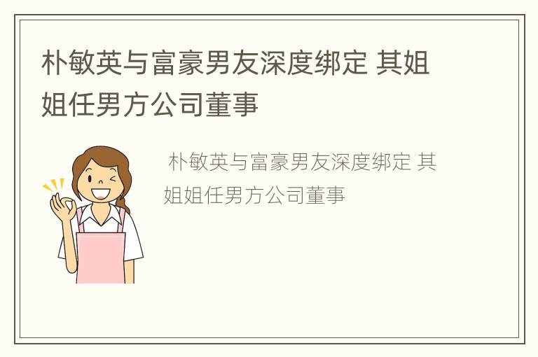 朴敏英与富豪男友深度绑定 其姐姐任男方公司董事