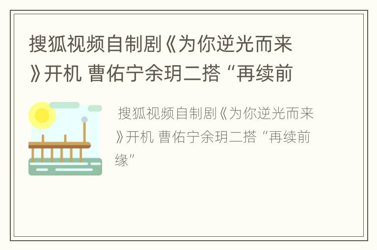 搜狐视频自制剧《为你逆光而来》开机 曹佑宁余玥二搭“再续前缘”