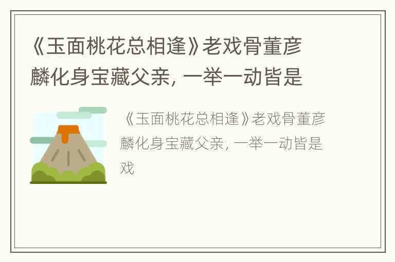 《玉面桃花总相逢》老戏骨董彦麟化身宝藏父亲，一举一动皆是戏