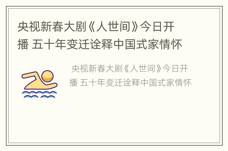 央视新春大剧《人世间》今日开播 五十年变迁诠释中国式家情怀