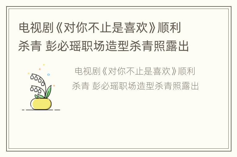 电视剧《对你不止是喜欢》顺利杀青 彭必瑶职场造型杀青照露出