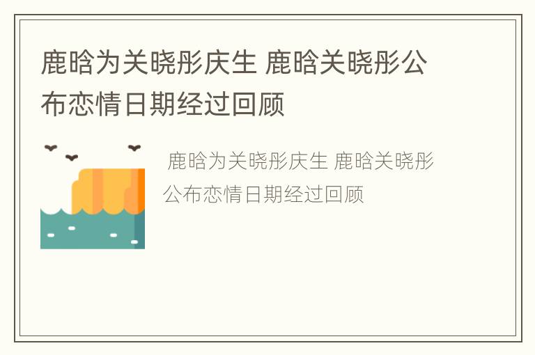 鹿晗为关晓彤庆生 鹿晗关晓彤公布恋情日期经过回顾