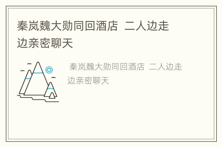 秦岚魏大勋同回酒店  二人边走边亲密聊天