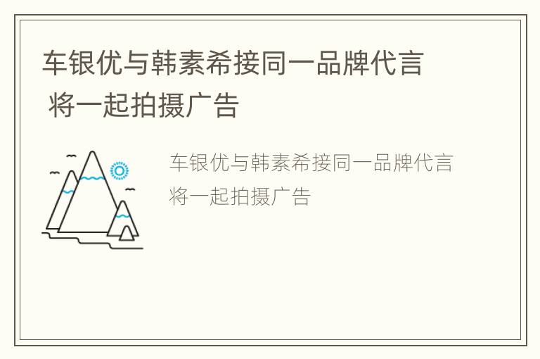 车银优与韩素希接同一品牌代言 将一起拍摄广告