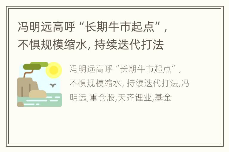 冯明远高呼“长期牛市起点”，不惧规模缩水，持续迭代打法
