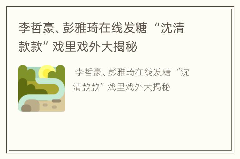 李哲豪、彭雅琦在线发糖 “沈清款款”戏里戏外大揭秘