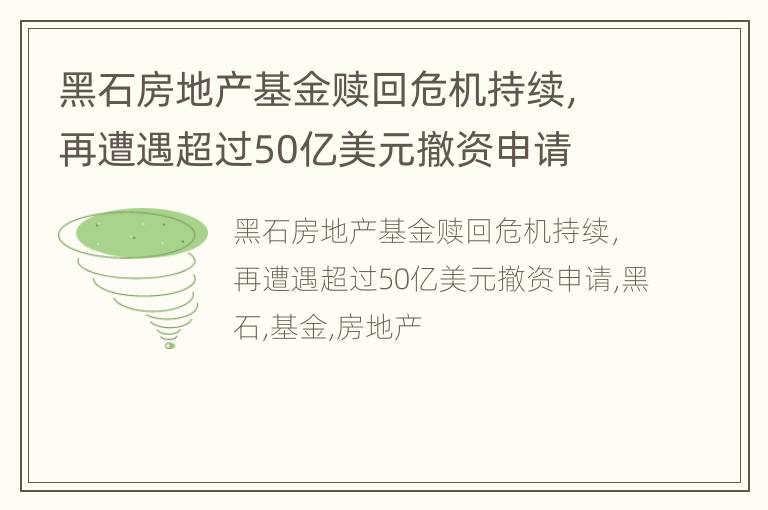 黑石房地产基金赎回危机持续，再遭遇超过50亿美元撤资申请