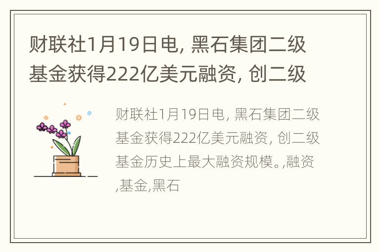 财联社1月19日电，黑石集团二级基金获得222亿美元融资，创二级基金历史上最大融资规模。
