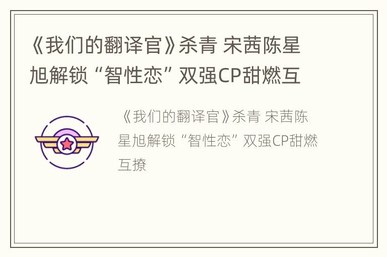 《我们的翻译官》杀青 宋茜陈星旭解锁“智性恋”双强CP甜燃互撩