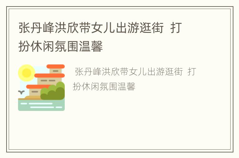 张丹峰洪欣带女儿出游逛街  打扮休闲氛围温馨