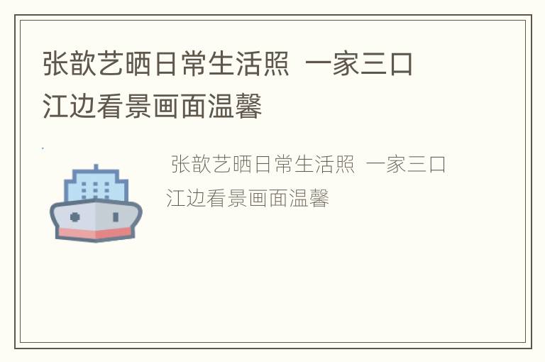 张歆艺晒日常生活照  一家三口江边看景画面温馨