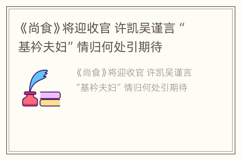 《尚食》将迎收官 许凯吴谨言“基衿夫妇”情归何处引期待