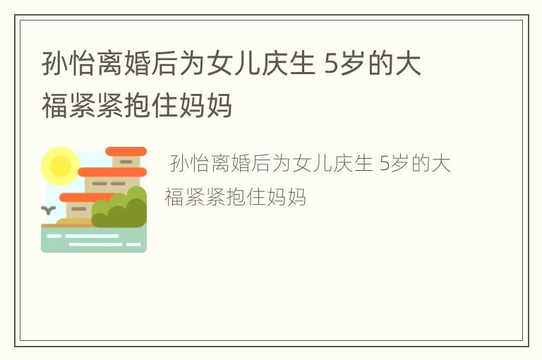 孙怡离婚后为女儿庆生 5岁的大福紧紧抱住妈妈