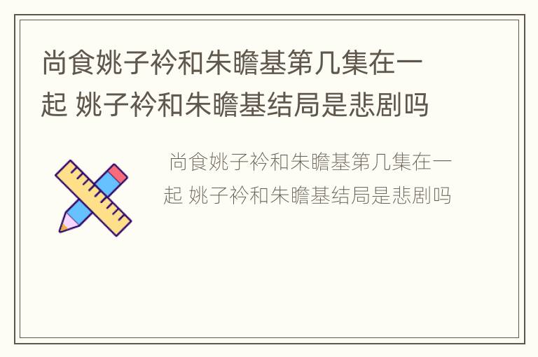 尚食姚子衿和朱瞻基第几集在一起 姚子衿和朱瞻基结局是悲剧吗