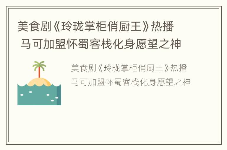美食剧《玲珑掌柜俏厨王》热播 马可加盟怀蜀客栈化身愿望之神