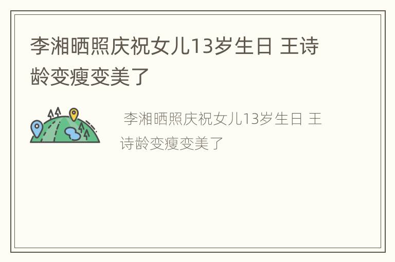 李湘晒照庆祝女儿13岁生日 王诗龄变瘦变美了