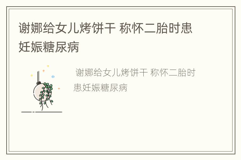 谢娜给女儿烤饼干 称怀二胎时患妊娠糖尿病