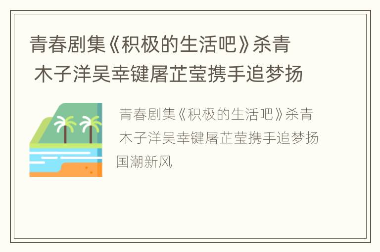 青春剧集《积极的生活吧》杀青 木子洋吴幸键屠芷莹携手追梦扬国潮新风
