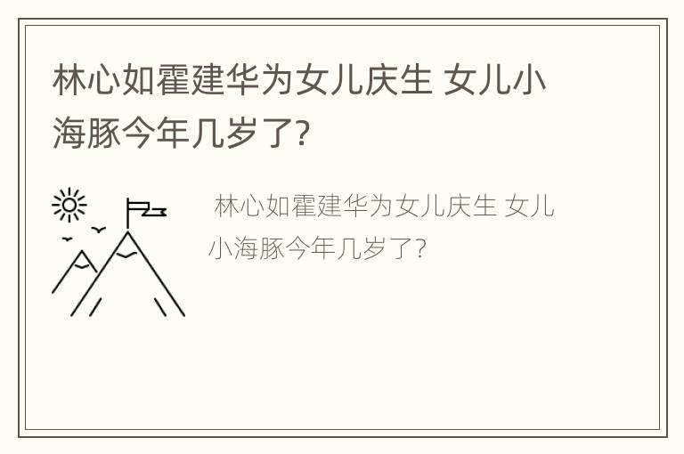 林心如霍建华为女儿庆生 女儿小海豚今年几岁了？