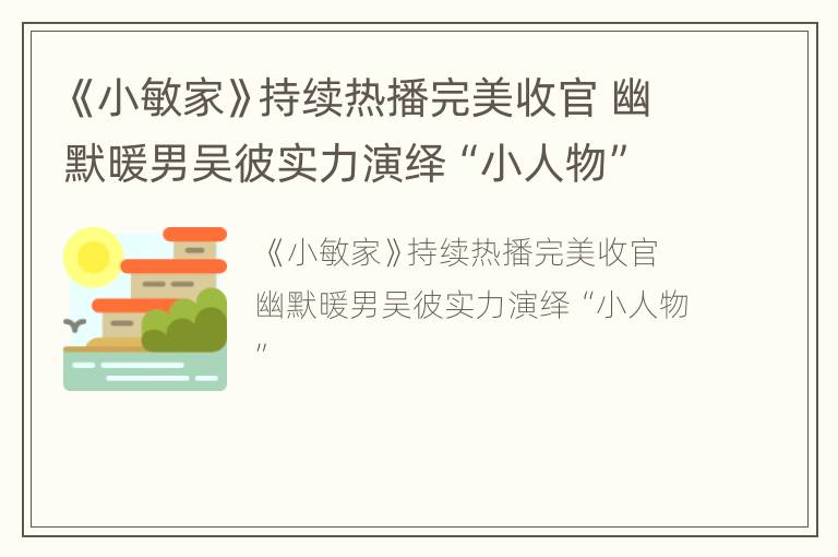 《小敏家》持续热播完美收官 幽默暖男吴彼实力演绎“小人物”