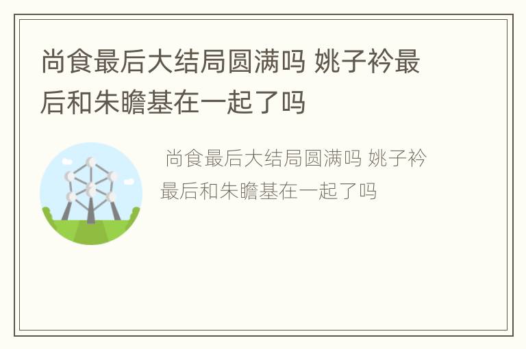 尚食最后大结局圆满吗 姚子衿最后和朱瞻基在一起了吗