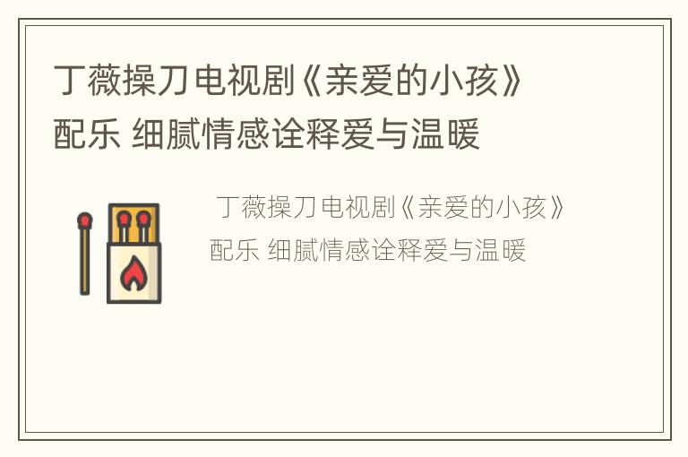 丁薇操刀电视剧《亲爱的小孩》配乐 细腻情感诠释爱与温暖