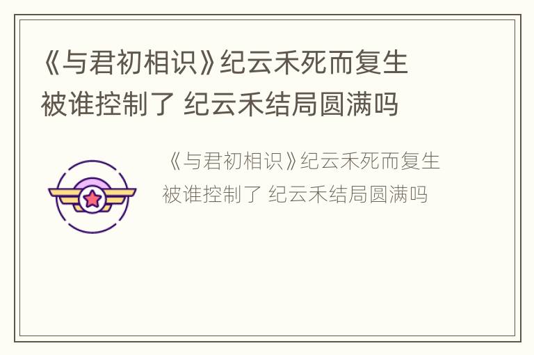 《与君初相识》纪云禾死而复生被谁控制了 纪云禾结局圆满吗