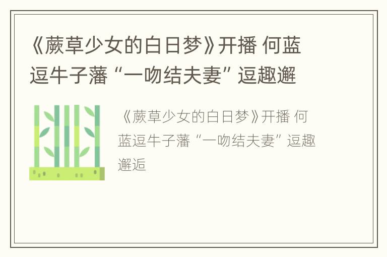 《蕨草少女的白日梦》开播 何蓝逗牛子藩“一吻结夫妻”逗趣邂逅
