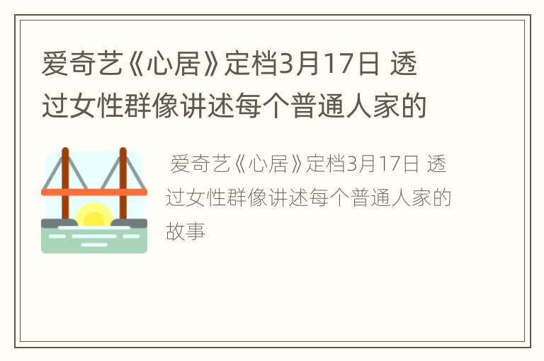 爱奇艺《心居》定档3月17日 透过女性群像讲述每个普通人家的故事
