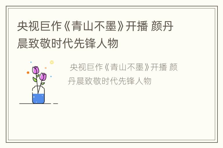 央视巨作《青山不墨》开播 颜丹晨致敬时代先锋人物