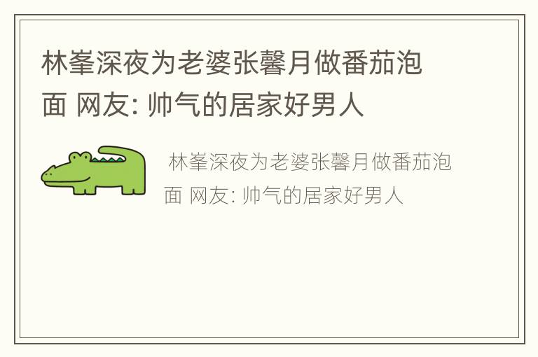 林峯深夜为老婆张馨月做番茄泡面 网友：帅气的居家好男人