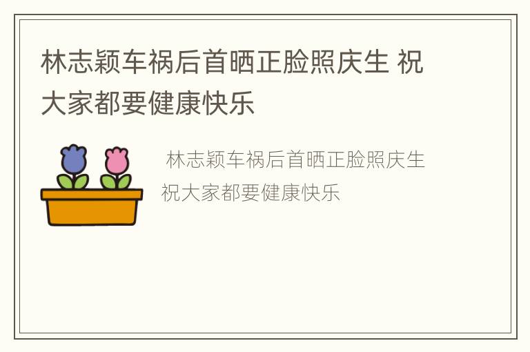 林志颖车祸后首晒正脸照庆生 祝大家都要健康快乐
