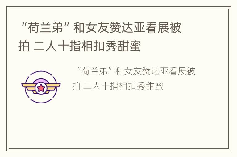 “荷兰弟”和女友赞达亚看展被拍 二人十指相扣秀甜蜜