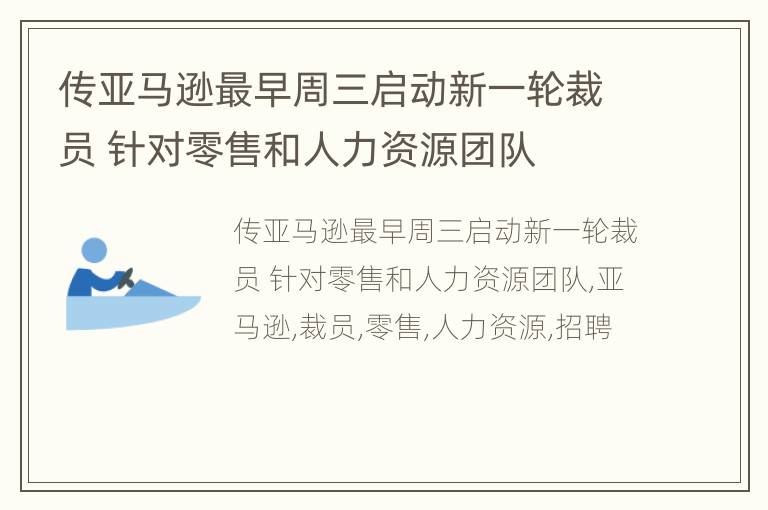 传亚马逊最早周三启动新一轮裁员 针对零售和人力资源团队