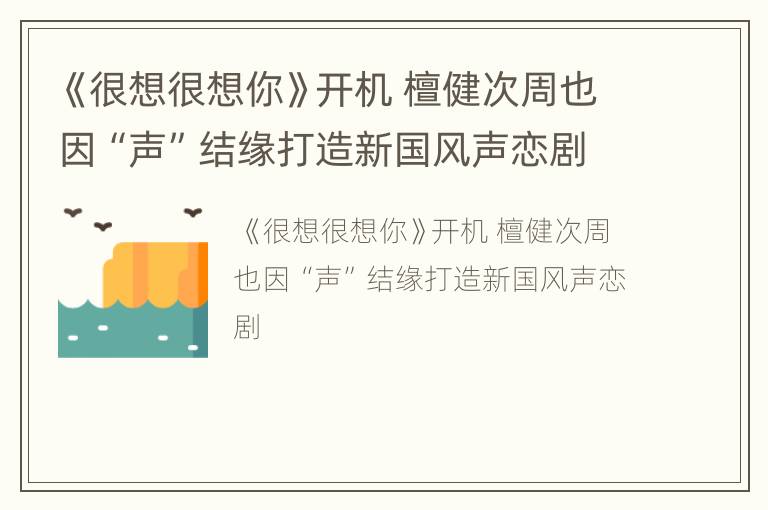 《很想很想你》开机 檀健次周也因“声”结缘打造新国风声恋剧