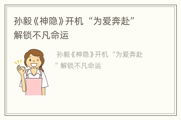 孙毅《神隐》开机 “为爱奔赴”解锁不凡命运